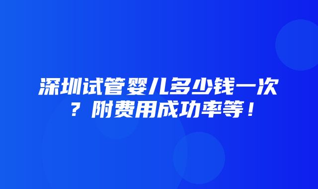 深圳试管婴儿多少钱一次？附费用成功率等！