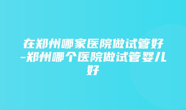 在郑州哪家医院做试管好-郑州哪个医院做试管婴儿好