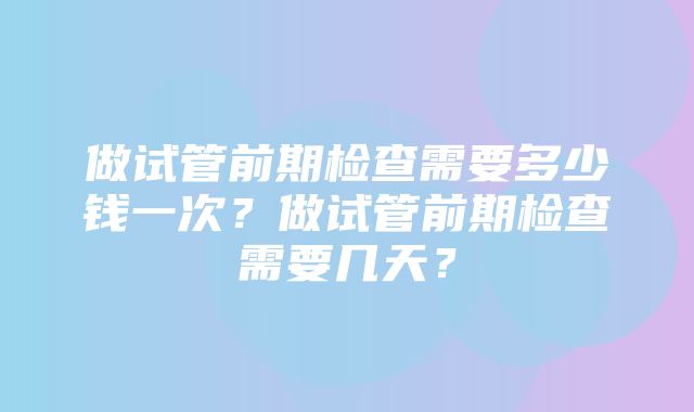 做试管前期检查需要多少钱一次？做试管前期检查需要几天？