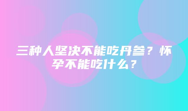 三种人坚决不能吃丹参？怀孕不能吃什么？