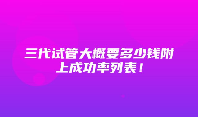 三代试管大概要多少钱附上成功率列表！