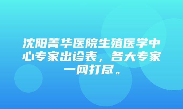 沈阳菁华医院生殖医学中心专家出诊表，各大专家一网打尽。