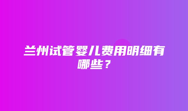 兰州试管婴儿费用明细有哪些？