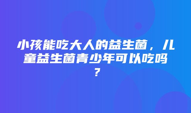 小孩能吃大人的益生菌，儿童益生菌青少年可以吃吗？