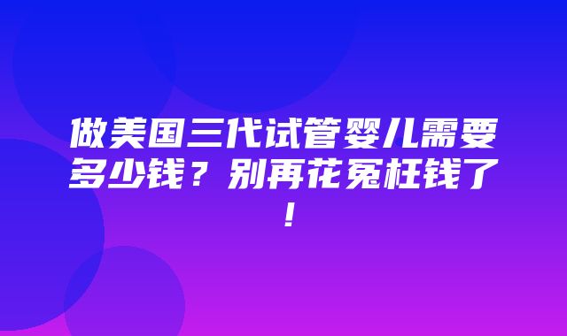 做美国三代试管婴儿需要多少钱？别再花冤枉钱了！