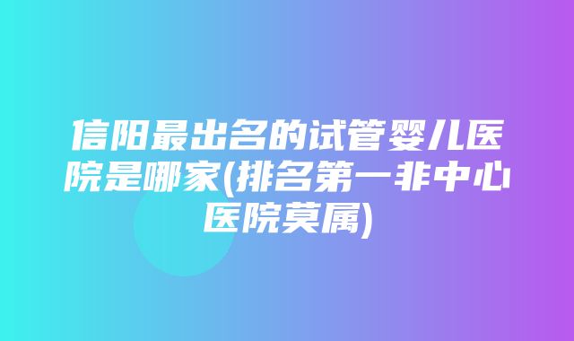 信阳最出名的试管婴儿医院是哪家(排名第一非中心医院莫属)