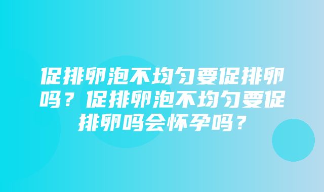 促排卵泡不均匀要促排卵吗？促排卵泡不均匀要促排卵吗会怀孕吗？