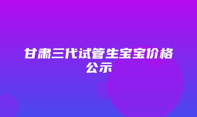 甘肃三代试管生宝宝价格公示