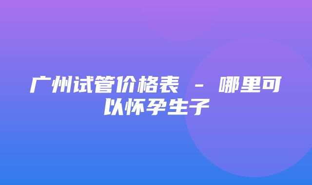 广州试管价格表 - 哪里可以怀孕生子