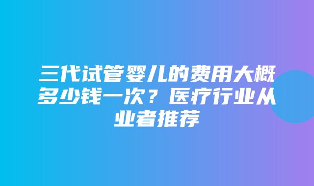 三代试管婴儿的费用大概多少钱一次？医疗行业从业者推荐