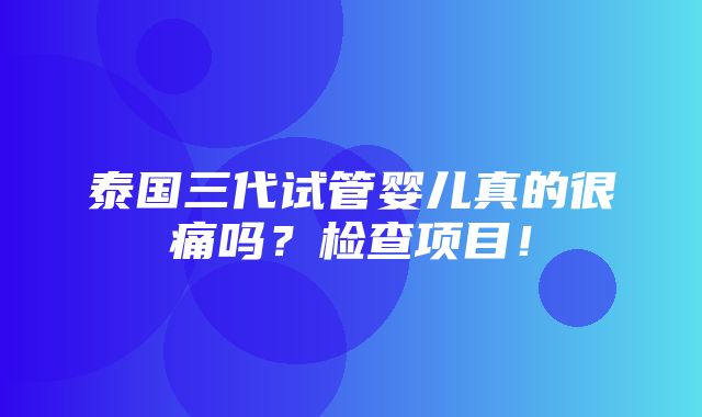 泰国三代试管婴儿真的很痛吗？检查项目！