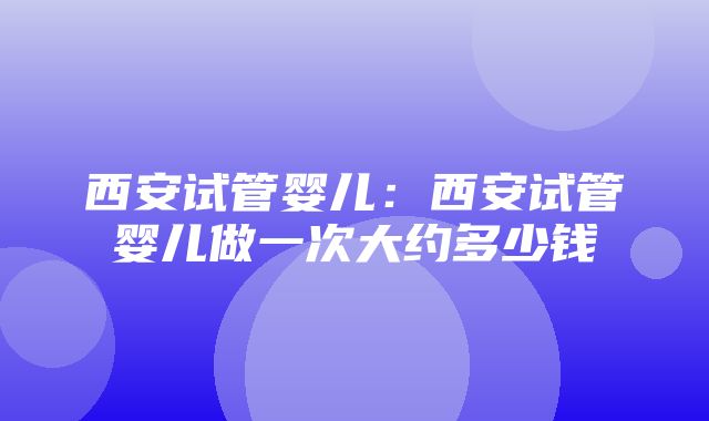 西安试管婴儿：西安试管婴儿做一次大约多少钱