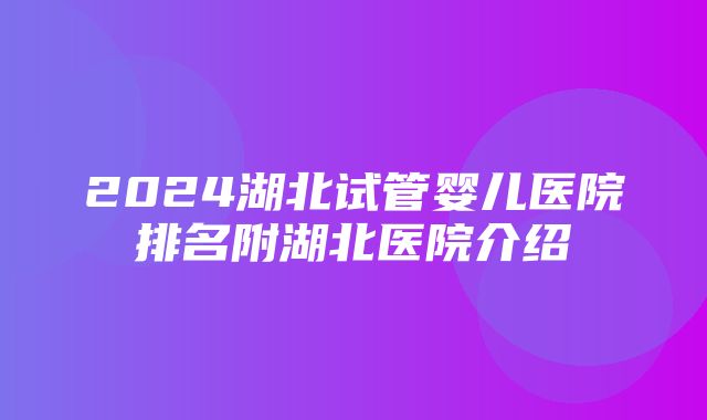 2024湖北试管婴儿医院排名附湖北医院介绍