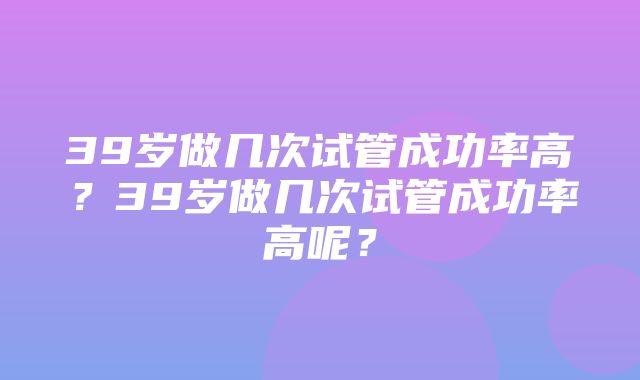 39岁做几次试管成功率高？39岁做几次试管成功率高呢？