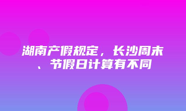 湖南产假规定，长沙周末、节假日计算有不同