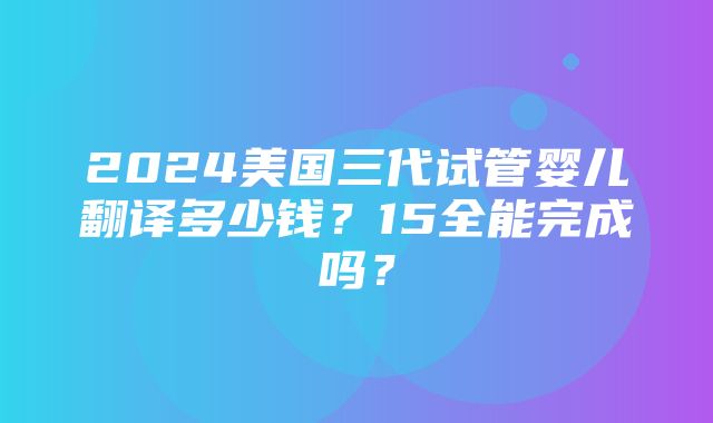 2024美国三代试管婴儿翻译多少钱？15全能完成吗？