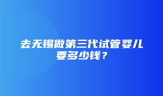 去无锡做第三代试管婴儿要多少钱？