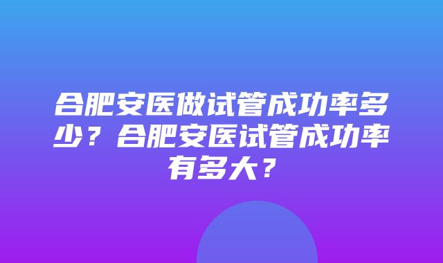 合肥安医做试管成功率多少？合肥安医试管成功率有多大？