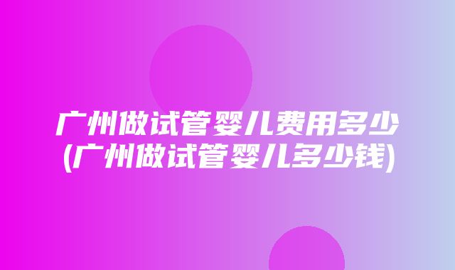 广州做试管婴儿费用多少(广州做试管婴儿多少钱)