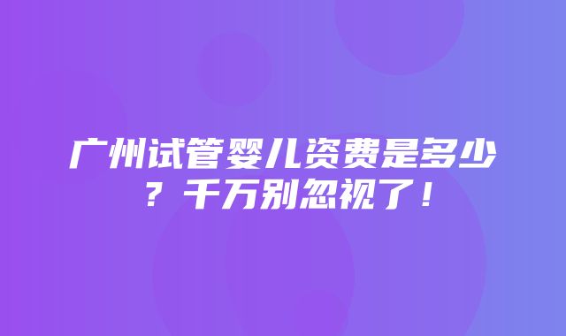 广州试管婴儿资费是多少？千万别忽视了！