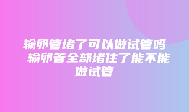 输卵管堵了可以做试管吗 输卵管全部堵住了能不能做试管