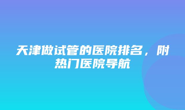 天津做试管的医院排名，附热门医院导航