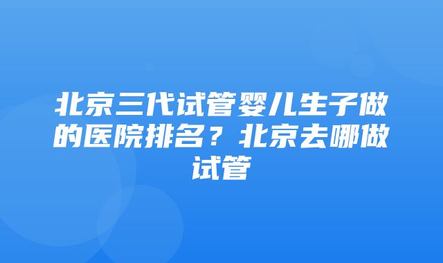 北京三代试管婴儿生子做的医院排名？北京去哪做试管