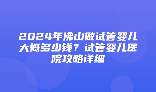 2024年佛山做试管婴儿大概多少钱？试管婴儿医院攻略详细