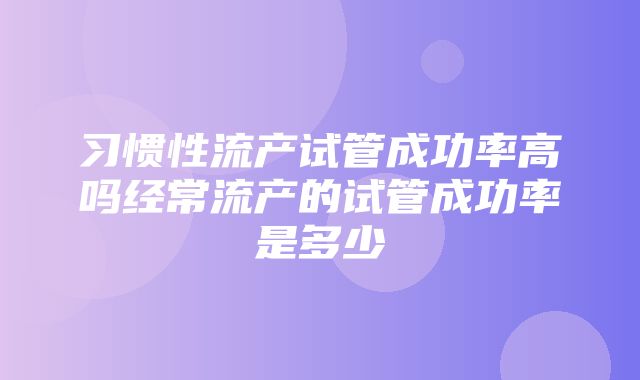 习惯性流产试管成功率高吗经常流产的试管成功率是多少