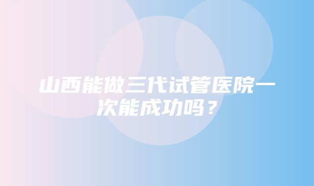 山西能做三代试管医院一次能成功吗？