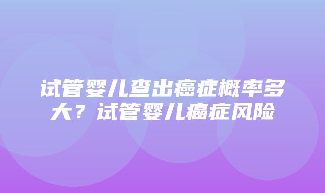 试管婴儿查出癌症概率多大？试管婴儿癌症风险