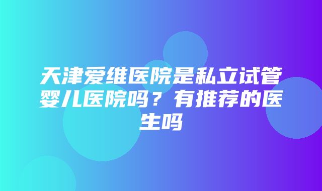 天津爱维医院是私立试管婴儿医院吗？有推荐的医生吗