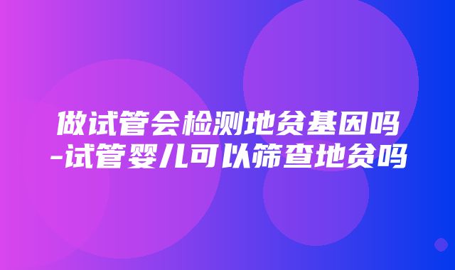 做试管会检测地贫基因吗-试管婴儿可以筛查地贫吗