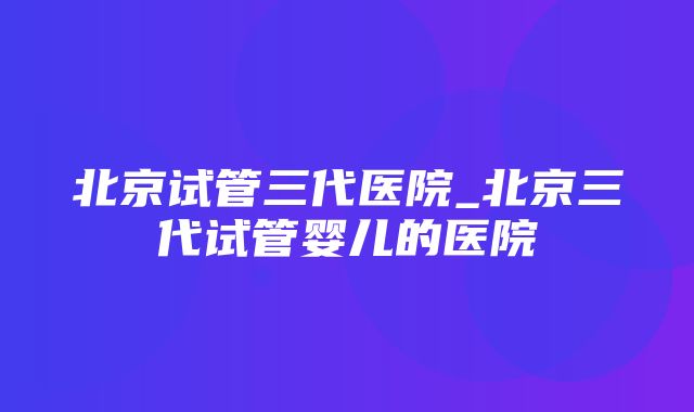 北京试管三代医院_北京三代试管婴儿的医院