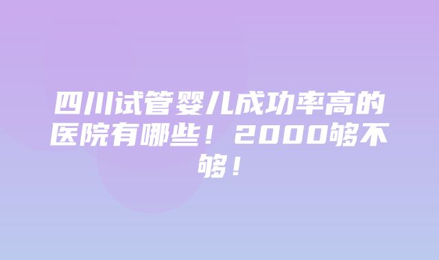 四川试管婴儿成功率高的医院有哪些！2000够不够！