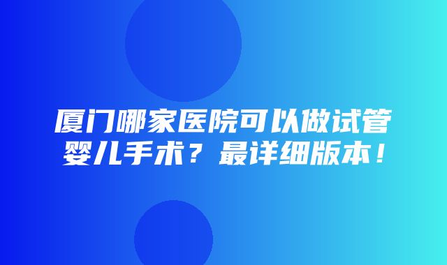 厦门哪家医院可以做试管婴儿手术？最详细版本！