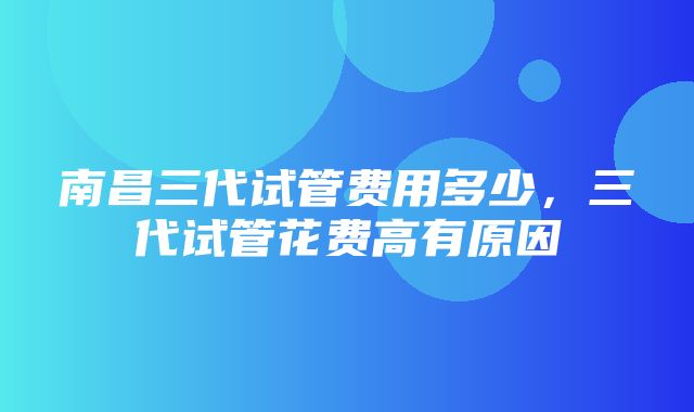 南昌三代试管费用多少，三代试管花费高有原因