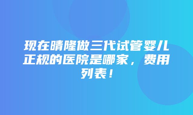 现在晴隆做三代试管婴儿正规的医院是哪家，费用列表！