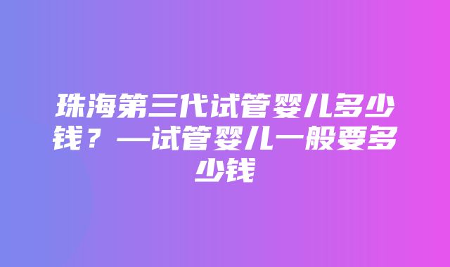 珠海第三代试管婴儿多少钱？—试管婴儿一般要多少钱