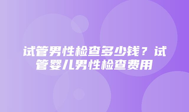 试管男性检查多少钱？试管婴儿男性检查费用