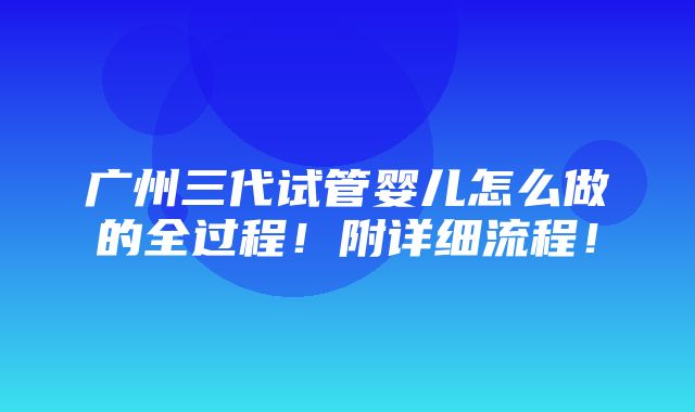 广州三代试管婴儿怎么做的全过程！附详细流程！