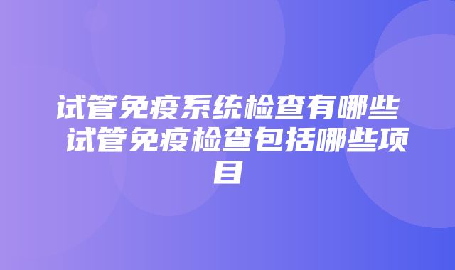 试管免疫系统检查有哪些 试管免疫检查包括哪些项目