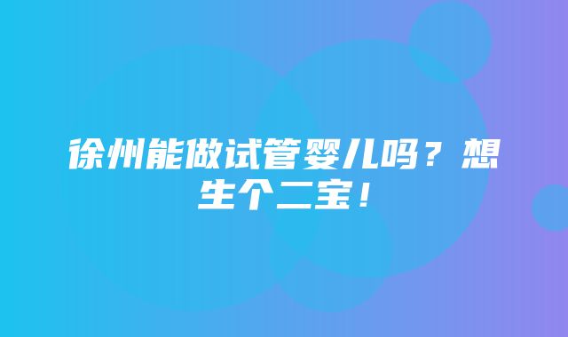 徐州能做试管婴儿吗？想生个二宝！