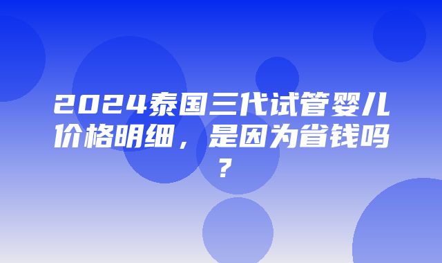 2024泰国三代试管婴儿价格明细，是因为省钱吗？