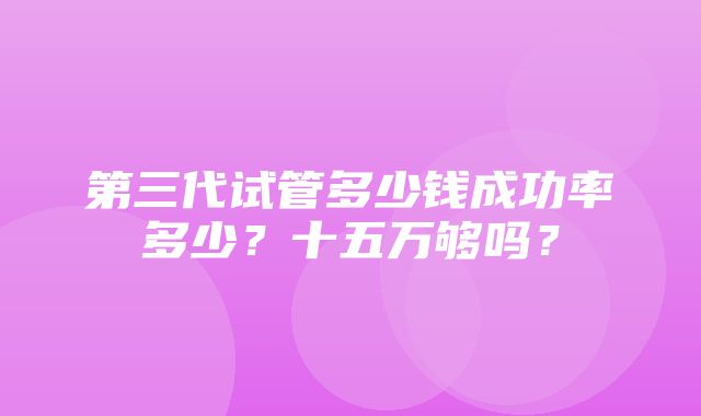 第三代试管多少钱成功率多少？十五万够吗？