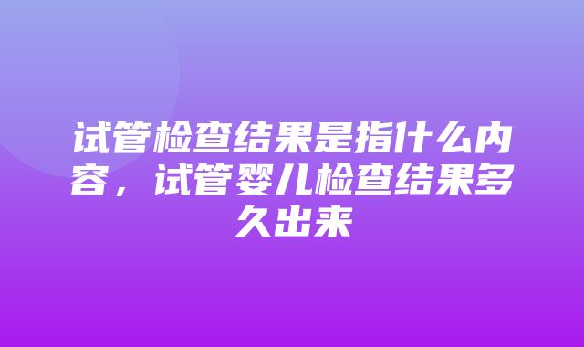 试管检查结果是指什么内容，试管婴儿检查结果多久出来