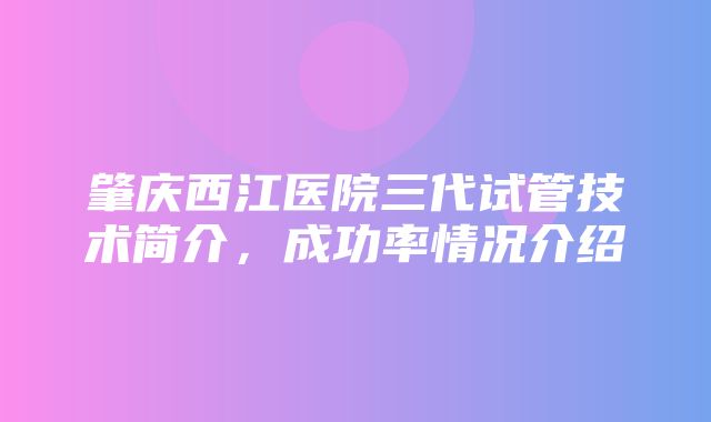 肇庆西江医院三代试管技术简介，成功率情况介绍