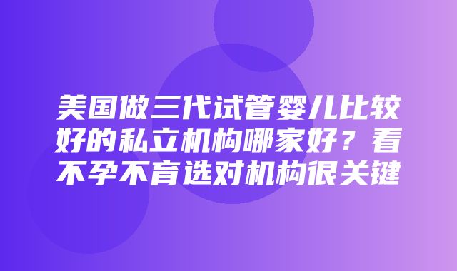 美国做三代试管婴儿比较好的私立机构哪家好？看不孕不育选对机构很关键