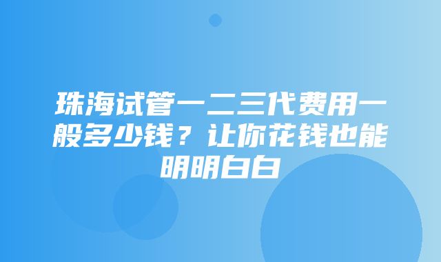 珠海试管一二三代费用一般多少钱？让你花钱也能明明白白