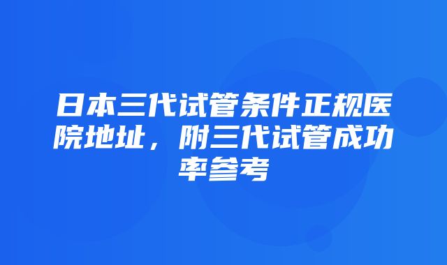 日本三代试管条件正规医院地址，附三代试管成功率参考